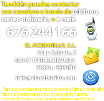 También puedes contactar con nosotros a través de teléfono, correo ordinario, o e-mail. Teléfono 676 244 166. El Acebarillo, S.L. Calle Collado, 3. 42161 TORREÁREVALO. SORIA. ESPAÑA. E-mail: info@elacebarillo.com